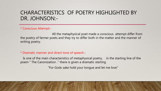 CHARACTERISTICS OF POETRY HIGHLIGHTED BY
DR. JOHNSON:-
* Conscious Attempt:-
All the metaphysical poet made a conscious attempt differ from
the poetry of farmer poets and they try to differ both in the matter and the manner of
writing poetry.
* Dramatic manner and direct tone of speech:-
Is one of the main characteristics of metaphysical poetry. in the starting line of the
poem “ The Canonization .’’ there is given a dramatic starting
“For Gods sake hold your tongue and let me love”
 