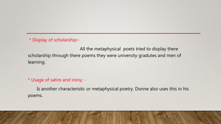 * Display of scholarship:-
All the metaphysical poets tried to display there
scholarship through there poems they were university gradutes and men of
learning.
* Usage of satire and irony: -
Is another characteristic or metaphysical poetry. Donne also uses this in his
poems.
 