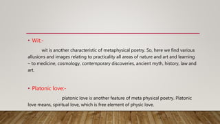 • Wit:-
wit is another characteristic of metaphysical poetry. So, here we find various
allusions and images relating to practicality all areas of nature and art and learning
– to medicine, cosmology, contemporary discoveries, ancient myth, history, law and
art.
• Platonic love:-
platonic love is another feature of meta physical poetry. Platonic
love means, spiritual love, which is free element of physic love.
 