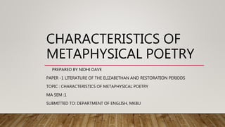 CHARACTERISTICS OF
METAPHYSICAL POETRY
PREPARED BY NIDHI DAVE
PAPER -1 LITERATURE OF THE ELIZABETHAN AND RESTORATION PERIODS
TOPIC : CHARACTERISTICS OF METAPHYSICAL POETRY
MA SEM :1
SUBMITTED TO: DEPARTMENT OF ENGLISH, MKBU
 