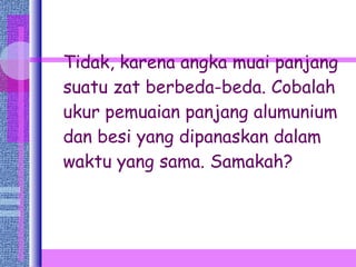 Tidak, karena angka muai panjang suatu zat berbeda-beda. Cobalah ukur pemuaian panjang alumunium dan besi yang dipanaskan dalam waktu yang sama. Samakah? 