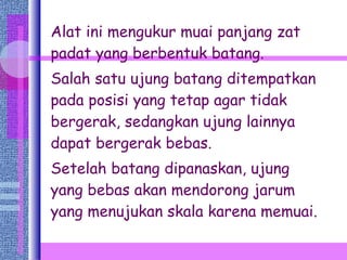 Alat ini mengukur muai panjang zat padat yang berbentuk batang.  Salah satu ujung batang ditempatkan pada posisi yang tetap agar tidak bergerak, sedangkan ujung lainnya dapat bergerak bebas. Setelah batang dipanaskan, ujung yang bebas akan mendorong jarum yang menujukan skala karena memuai. 