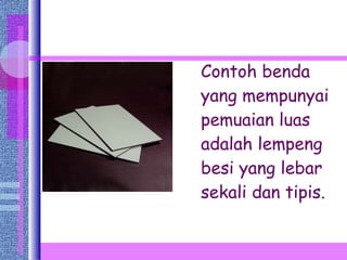 Contoh benda yang mempunyai pemuaian luas adalah lempeng besi yang lebar sekali dan tipis.  