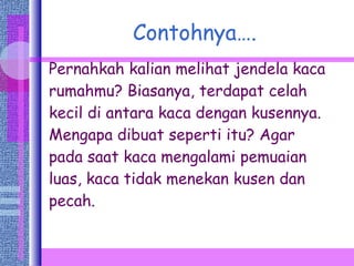 Contohnya…. Pernahkah kalian melihat jendela kaca rumahmu? Biasanya, terdapat celah kecil di antara kaca dengan kusennya. Mengapa dibuat seperti itu? Agar pada saat kaca mengalami pemuaian luas, kaca tidak menekan kusen dan pecah. 