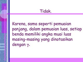 Tidak. Karena, sama seperti pemuaian panjang, dalam pemuaian luas, setiap benda memiliki angka muai luas masing-masing yang dinotasikan dengan   γ . 