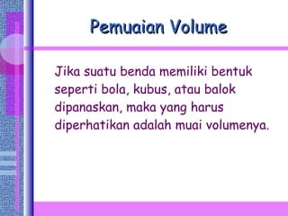 Pemuaian Volume Jika suatu benda memiliki bentuk seperti bola, kubus, atau balok dipanaskan, maka yang harus diperhatikan adalah muai volumenya. 