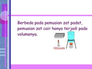 Berbeda pada pemuaian zat padat, pemuaian zat cair hanya terjadi pada volumenya. 