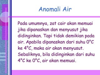 Anomali Air Pada umumnya, zat cair akan memuai jika dipanaskan dan menyusut jika didinginkan. Tapi tidak demikian pada air. Apabila dipanaskan dari suhu 0 ° C ke 4 ° C, maka air akan menyusut. Sebaliknya, bila didinginkan dari suhu 4 ° C ke 0 ° C, air akan memuai. 