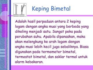 Keping Bimetal Adalah hasil perpaduan antara 2 keping logam dengan angka muai yang berbeda yang dikeling menjadi satu. Sangat peka pada perubahan suhu. Apabila dipanaskan, maka akan melengkung ke arah logam dengan angka muai lebih kecil juga sebaliknya. Biasa digunakan pada termometer bimetal, termostat bimetal, dan saklar termal untuk alarm kebakaran. 