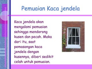 Pemuaian Kaca jendela Kaca jendela akan mengalami pemuaian sehingga mendorong kusen dan pecah. Maka dari itu, saat pemasangan kaca jendela dengan kusennya, diberi sedikit celah untuk pemuaian. 