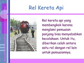 Rel Kereta Api Rel kereta api yang membengkok karena menglami pemuaian panjang bisa menyebabkan kecelakaan. Untuk itu, diberikan celah antara satu rel dengan rel lain untuk pemuaiannya. 