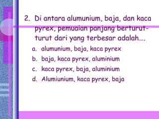 2.  Di antara alumunium, baja, dan kaca pyrex, pemuaian panjang berturut-turut dari yang terbesar adalah…. alumunium, baja, kaca pyrex baja, kaca pyrex, aluminium kaca pyrex, baja, aluminium Alumiunium, kaca pyrex, baja 