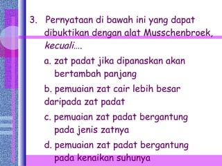3.  Pernyataan di bawah ini yang dapat dibuktikan dengan alat Musschenbroek,  kecuali …. a. zat padat jika dipanaskan akan     bertambah panjang b. pemuaian zat cair lebih besar     daripada zat padat c. pemuaian zat padat bergantung     pada jenis zatnya d. pemuaian zat padat bergantung     pada kenaikan suhunya  