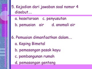 5. Kejadian dari jawaban soal nomor 4 disebut…. a. kesetaraan   c. penyusutan b. pemuaian air   d. anomali air 6. Pemuaian dimanfaatkan dalam…. a. Keping Bimetal b. pemasangan pasak kayu c. pembangunan rumah d. pemasangan genteng  