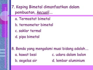 7. Keping Bimetal dimanfaatkan dalam pembuatan,  kecuali …. a. Termostat bimetal b. termometer bimetal  c. saklar termal d. pipa bimetal 8. Benda yang mengalami muai bidang adalah…. a. kawat besi   c. udara dalam balon b. segelas air   d. lembar aluminium 