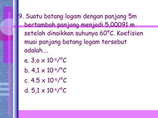 9. Suatu batang logam dengan panjang 5m bertambah panjang menjadi 5,00091 m setelah dinaikkan suhunya 60°C. Koefisien muai panjang batang logam tersebut adalah…. a. 3,o x 10 -6 /°C b. 4,1 x 10 -6 /°C c. 4.5 x 10 -6 /°C d. 5,1 x 10 -6 /°C 
