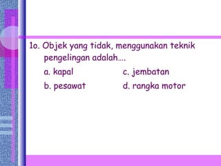 1o. Objek yang tidak, menggunakan teknik pengelingan adalah…. a. kapal   c. jembatan b. pesawat   d. rangka motor 