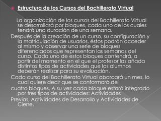 Estructura de los Cursos del Bachillerato Virtual     La organización de los cursos del Bachillerato Virtual se desarrollará por bloques, cada uno de los cuales tendrá una duración de una semana. Después de la creación de un curso, su configuración y la matriculación de usuarios, éstos podrán acceder al mismo y observar una serie de bloques diferenciados que representan las semanas del curso. Cada uno de estos bloques contendrá, a partir del momento en el que el profesor las añada distintos tipos de actividades que los alumnos deberán realizar para su evaluación. Cada curso del Bachillerato Virtual abarcará un mes, lo cual quiere decir que se conformará de cuatro bloques. A su vez cada bloque estará integrado por tres tipos de actividades: Actividades Previas, Actividades de Desarrollo y Actividades de Cierre.