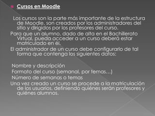 Cursos en Moodle  Los cursos son la parte más importante de la estructura de Moodle, son creados por los administradores del sitio y dirigidos por los profesores del curso. Para que un alumno, dado de alta en el Bachillerato Virtual, pueda acceder a un curso deberá estar matriculado en él. El administrador de un curso debe configurarlo de tal forma que contenga los siguientes datos:  Nombre y descripción  Formato del curso (semanal, por temas…)  Número de semanas o temas  Una vez creado un curso se procede a la matriculación de los usuarios, definiendo quiénes serán profesores y quiénes alumnos. 