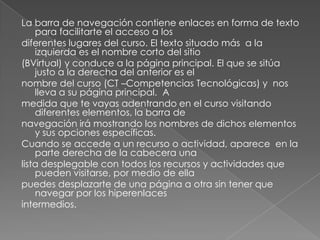 La barra de navegación contiene enlaces en forma de texto para facilitarte el acceso a los diferentes lugares del curso. El texto situado más  a la izquierda es el nombre corto del sitio (BVirtual) y conduce a la página principal. El que se sitúa justo a la derecha del anterior es el nombre del curso (CT –Competencias Tecnológicas) y  nos lleva a su página principal.  A medida que te vayas adentrando en el curso visitando diferentes elementos, la barra de navegación irá mostrando los nombres de dichos elementos y sus opciones específicas. Cuando se accede a un recurso o actividad, aparece  en la parte derecha de la cabecera una lista desplegable con todos los recursos y actividades que pueden visitarse, por medio de ella puedes desplazarte de una página a otra sin tener que navegar por los hiperenlaces intermedios. 