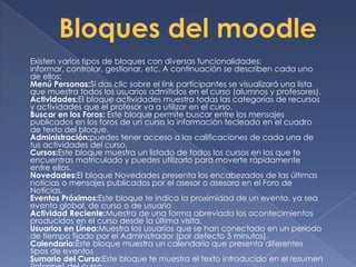 Existen varios tipos de bloques con diversas funcionalidades:
informar, controlar, gestionar, etc. A continuación se describen cada uno
de ellos:
Menú Personas:Si das clic sobre el link participantes se visualizará una lista
que muestra todos los usuarios admitidos en el curso (alumnos y profesores).
Actividades:El bloque actividades muestra todas las categorías de recursos
y actividades que el profesor va a utilizar en el curso.
Buscar en los Foros: Este bloque permite buscar entre los mensajes
publicados en los foros de un curso la información tecleada en el cuadro
de texto del bloque.
Administración:puedes tener acceso a las calificaciones de cada una de
tus actividades del curso.
Cursos:Este bloque muestra un listado de todos los cursos en los que te
encuentras matriculado y puedes utilizarlo para moverte rápidamente
entre ellos.
Novedades:El bloque Novedades presenta los encabezados de las últimas
noticias o mensajes publicados por el asesor o asesora en el Foro de
Noticias.
Eventos Próximos:Este bloque te indica la proximidad de un evento, ya sea
evento global, de curso o de usuario
Actividad Reciente:Muestra de una forma abreviada los acontecimientos
producidos en el curso desde la última visita.
Usuarios en Línea:Muestra los usuarios que se han conectado en un período
de tiempo fijado por el Administrador (por defecto 5 minutos).
Calendario:Este bloque muestra un calendario que presenta diferentes
tipos de eventos
Sumario del Curso:Este bloque te muestra el texto introducido en el resumen
 