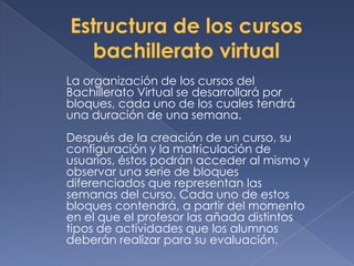 La organización de los cursos del
Bachillerato Virtual se desarrollará por
bloques, cada uno de los cuales tendrá
una duración de una semana.
Después de la creación de un curso, su
configuración y la matriculación de
usuarios, éstos podrán acceder al mismo y
observar una serie de bloques
diferenciados que representan las
semanas del curso. Cada uno de estos
bloques contendrá, a partir del momento
en el que el profesor las añada distintos
tipos de actividades que los alumnos
deberán realizar para su evaluación.
 
