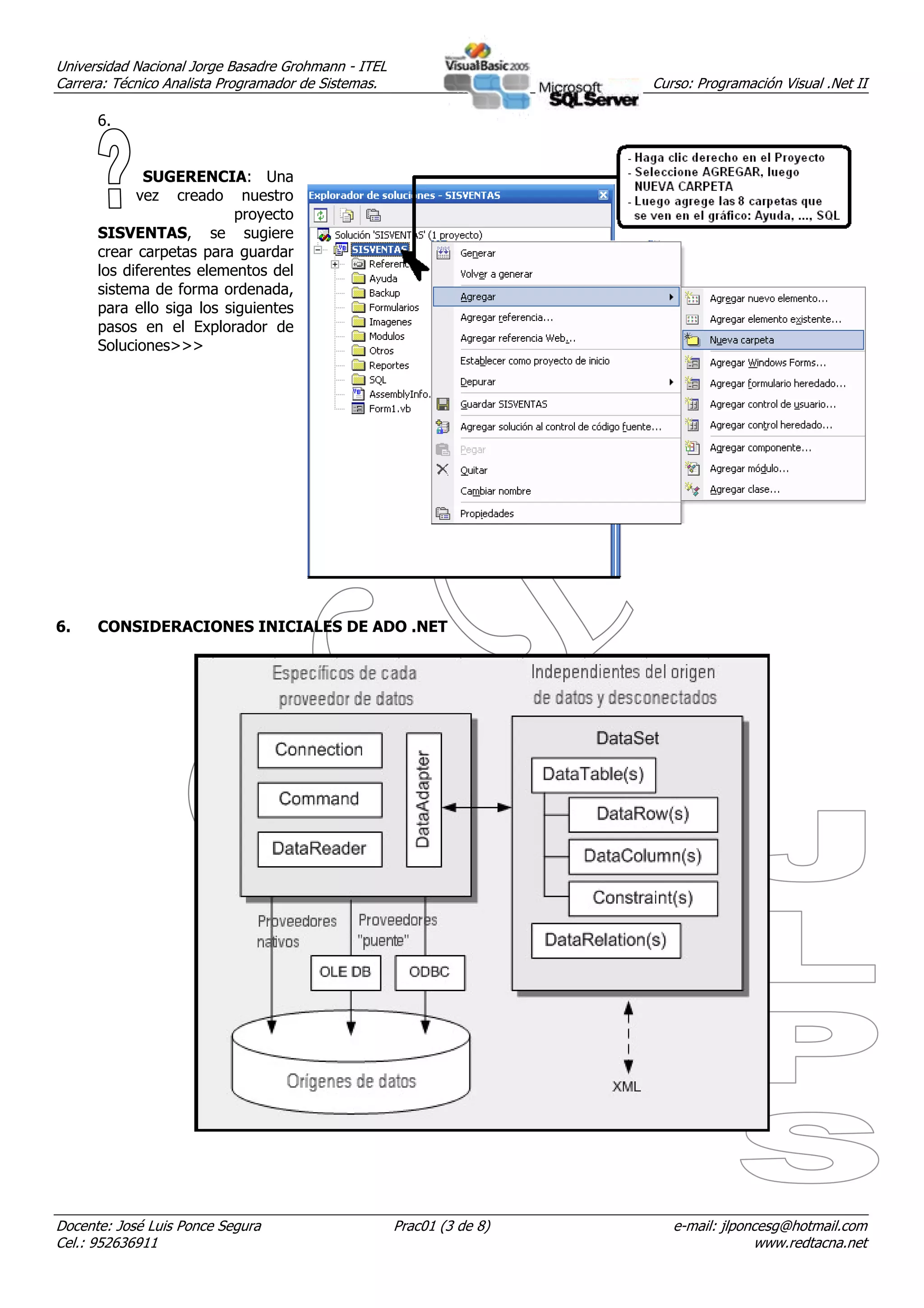 Universidad Nacional Jorge Basadre Grohmann - ITEL
Carrera: Técnico Analista Programador de Sistemas.                     Curso: Programación Visual .Net II

      6.


             SUGERENCIA: Una
            vez creado nuestro
                           proyecto
      SISVENTAS, se sugiere
      crear carpetas para guardar
      los diferentes elementos del
      sistema de forma ordenada,
      para ello siga los siguientes
      pasos en el Explorador de
      Soluciones>>>




6.    CONSIDERACIONES INICIALES DE ADO .NET




Docente: José Luis Ponce Segura                      Prac01 (3 de 8)      e-mail: jlponcesg@hotmail.com
Cel.: 952636911                                                                        www.redtacna.net
 