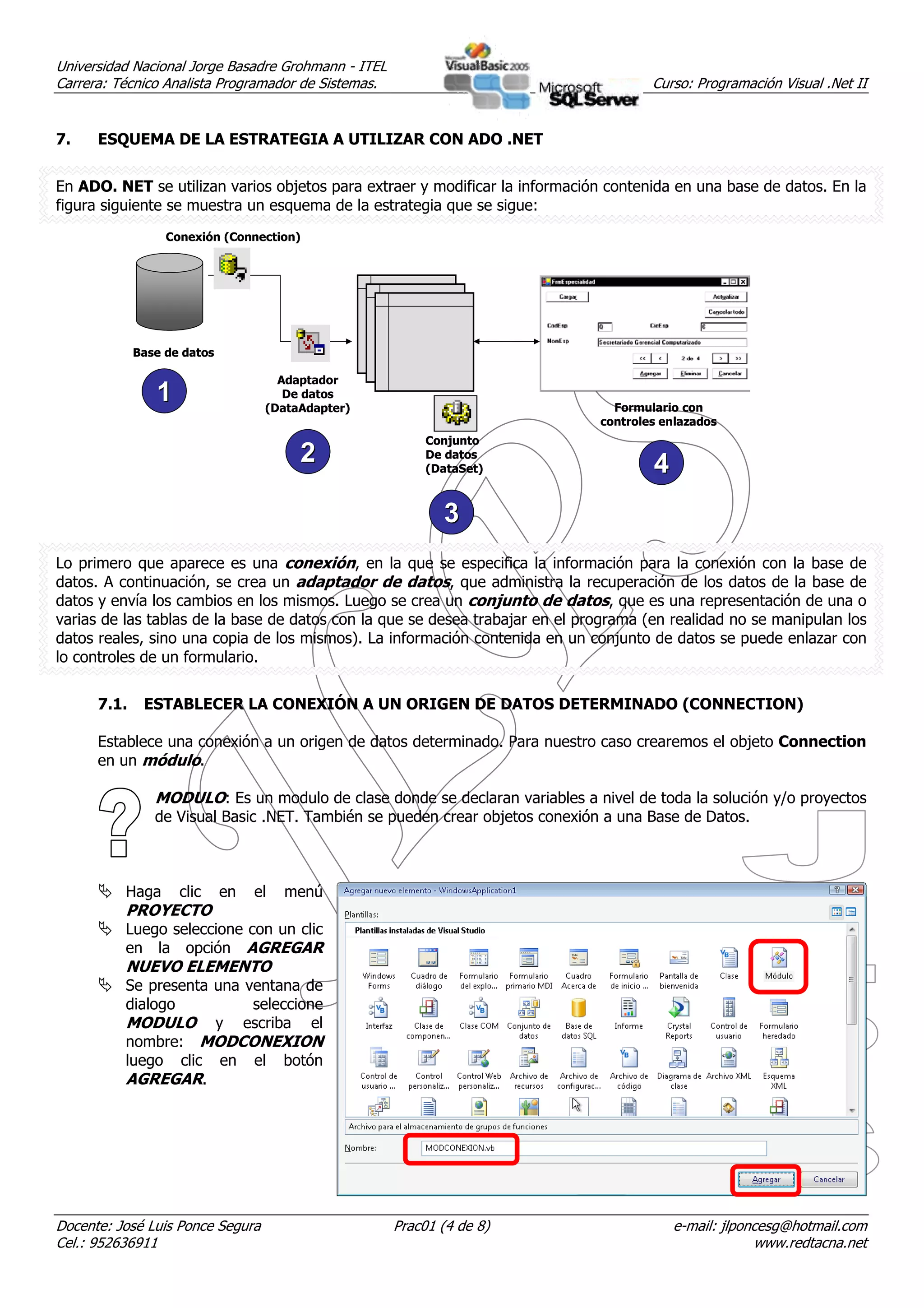 Universidad Nacional Jorge Basadre Grohmann - ITEL
Carrera: Técnico Analista Programador de Sistemas.                                    Curso: Programación Visual .Net II


7.    ESQUEMA DE LA ESTRATEGIA A UTILIZAR CON ADO .NET


En ADO. NET se utilizan varios objetos para extraer y modificar la información contenida en una base de datos. En la
figura siguiente se muestra un esquema de la estrategia que se sigue:
                  Conexión (Connection)




             Base de datos

                                     Adaptador
                1                     De datos
                                   (DataAdapter)                                Formulario con
                                                                              controles enlazados
                                                          Conjunto
                                        2                 De datos
                                                          (DataSet)                   4
                                                            3
Lo primero que aparece es una conexión, en la que se especifica la información para la conexión con la base de
datos. A continuación, se crea un adaptador de datos, que administra la recuperación de los datos de la base de
datos y envía los cambios en los mismos. Luego se crea un conjunto de datos, que es una representación de una o
varias de las tablas de la base de datos con la que se desea trabajar en el programa (en realidad no se manipulan los
datos reales, sino una copia de los mismos). La información contenida en un conjunto de datos se puede enlazar con
lo controles de un formulario.


      7.1.    ESTABLECER LA CONEXIÓN A UN ORIGEN DE DATOS DETERMINADO (CONNECTION)

      Establece una conexión a un origen de datos determinado. Para nuestro caso crearemos el objeto Connection
      en un módulo.

                MODULO: Es un modulo de clase donde se declaran variables a nivel de toda la solución y/o proyectos
                de Visual Basic .NET. También se pueden crear objetos conexión a una Base de Datos.



          Haga      clic     en   el   menú
          PROYECTO
          Luego seleccione con un clic
          en la opción AGREGAR
          NUEVO ELEMENTO
          Se presenta una ventana de
          dialogo          seleccione
          MODULO y escriba el
          nombre: MODCONEXION
          luego clic en el botón
          AGREGAR.




Docente: José Luis Ponce Segura                      Prac01 (4 de 8)                      e-mail: jlponcesg@hotmail.com
Cel.: 952636911                                                                                        www.redtacna.net
 