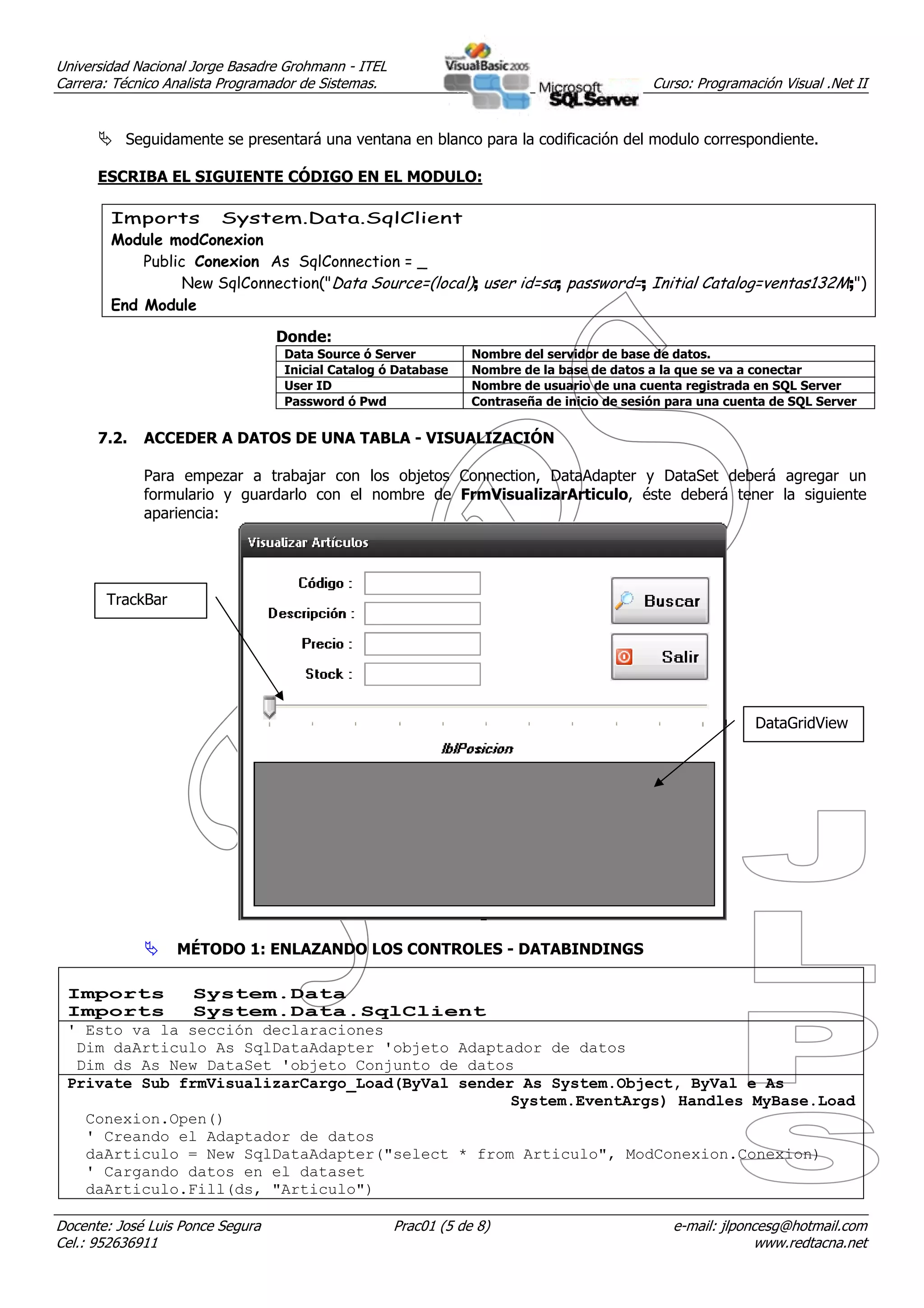 Universidad Nacional Jorge Basadre Grohmann - ITEL
Carrera: Técnico Analista Programador de Sistemas.                                           Curso: Programación Visual .Net II


          Seguidamente se presentará una ventana en blanco para la codificación del modulo correspondiente.

      ESCRIBA EL SIGUIENTE CÓDIGO EN EL MODULO:

        Imports System.Data.SqlClient
        Module modConexion
            Public Conexion As SqlConnection = _
                  New SqlConnection("Data Source=(local); user id=sa; password=; Initial Catalog=ventas132M;")
        End Module

                                  Donde:
                                  Data Source ó Server           Nombre del servidor de base de datos.
                                  Inicial Catalog ó Database     Nombre de la base de datos a la que se va a conectar
                                  User ID                        Nombre de usuario de una cuenta registrada en SQL Server
                                  Password ó Pwd                 Contraseña de inicio de sesión para una cuenta de SQL Server


      7.2.   ACCEDER A DATOS DE UNA TABLA - VISUALIZACIÓN

             Para empezar a trabajar con los objetos Connection, DataAdapter y DataSet deberá agregar un
             formulario y guardarlo con el nombre de FrmVisualizarArticulo, éste deberá tener la siguiente
             apariencia:




       TrackBar




                                                                                                             DataGridView




                  MÉTODO 1: ENLAZANDO LOS CONTROLES - DATABINDINGS

 Imports       System.Data
 Imports       System.Data.SqlClient
 ' Esto va la sección declaraciones
  Dim daArticulo As SqlDataAdapter 'objeto Adaptador de datos
  Dim ds As New DataSet 'objeto Conjunto de datos
 Private Sub frmVisualizarCargo_Load(ByVal sender As System.Object, ByVal e As
                                                 System.EventArgs) Handles MyBase.Load
   Conexion.Open()
   ' Creando el Adaptador de datos
   daArticulo = New SqlDataAdapter("select * from Articulo", ModConexion.Conexion)
   ' Cargando datos en el dataset
   daArticulo.Fill(ds, "Articulo")

Docente: José Luis Ponce Segura                      Prac01 (5 de 8)                            e-mail: jlponcesg@hotmail.com
Cel.: 952636911                                                                                              www.redtacna.net
 