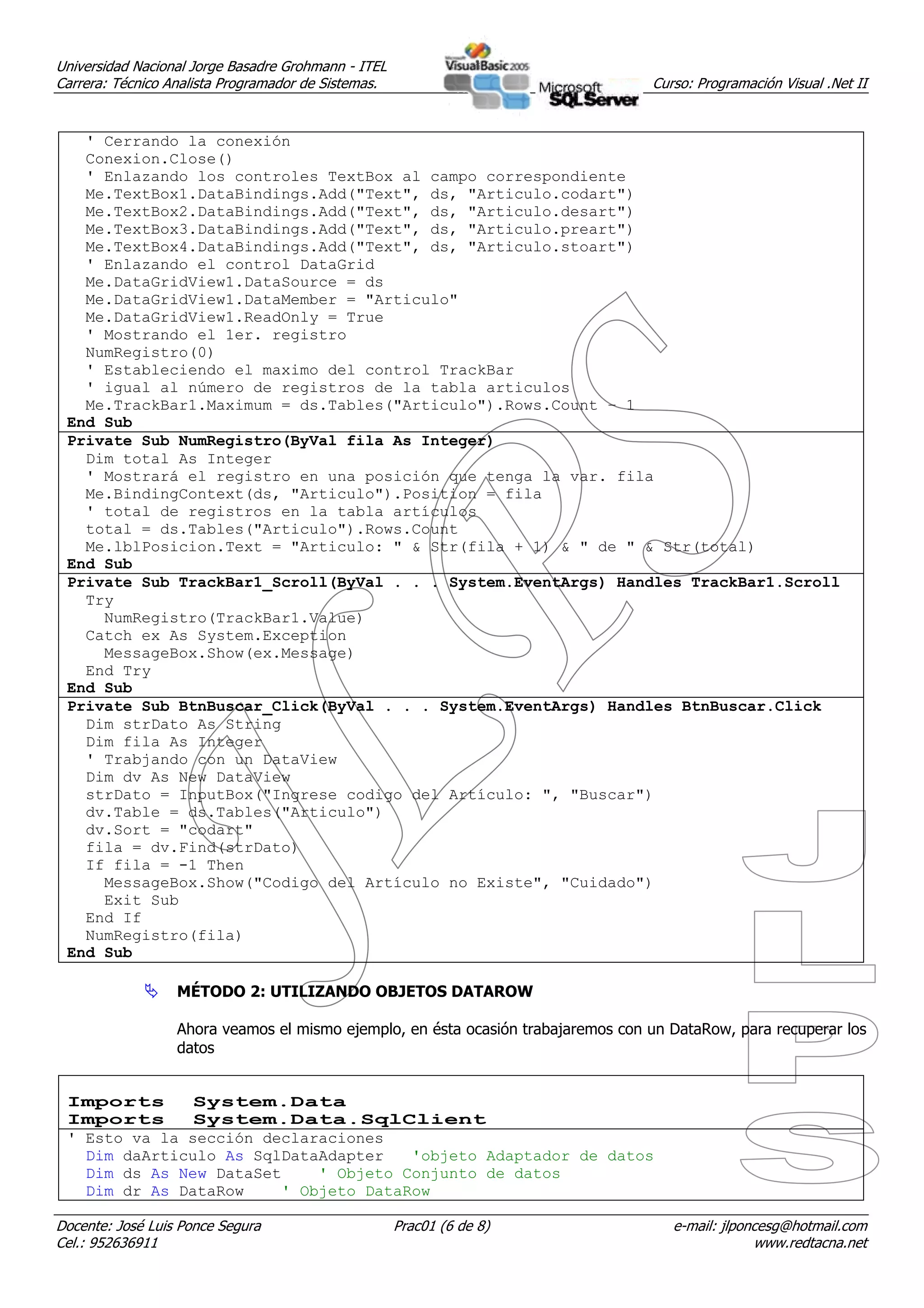 Universidad Nacional Jorge Basadre Grohmann - ITEL
Carrera: Técnico Analista Programador de Sistemas.                                Curso: Programación Visual .Net II


   ' Cerrando la conexión
   Conexion.Close()
   ' Enlazando los controles TextBox al campo correspondiente
   Me.TextBox1.DataBindings.Add("Text", ds, "Articulo.codart")
   Me.TextBox2.DataBindings.Add("Text", ds, "Articulo.desart")
   Me.TextBox3.DataBindings.Add("Text", ds, "Articulo.preart")
   Me.TextBox4.DataBindings.Add("Text", ds, "Articulo.stoart")
   ' Enlazando el control DataGrid
   Me.DataGridView1.DataSource = ds
   Me.DataGridView1.DataMember = "Articulo"
   Me.DataGridView1.ReadOnly = True
   ' Mostrando el 1er. registro
   NumRegistro(0)
   ' Estableciendo el maximo del control TrackBar
   ' igual al número de registros de la tabla articulos
   Me.TrackBar1.Maximum = ds.Tables("Articulo").Rows.Count – 1
 End Sub
 Private Sub NumRegistro(ByVal fila As Integer)
   Dim total As Integer
   ' Mostrará el registro en una posición que tenga la var. fila
   Me.BindingContext(ds, "Articulo").Position = fila
   ' total de registros en la tabla artículos
   total = ds.Tables("Articulo").Rows.Count
   Me.lblPosicion.Text = "Articulo: " & Str(fila + 1) & " de " & Str(total)
 End Sub
 Private Sub TrackBar1_Scroll(ByVal . . . System.EventArgs) Handles TrackBar1.Scroll
   Try
     NumRegistro(TrackBar1.Value)
   Catch ex As System.Exception
     MessageBox.Show(ex.Message)
   End Try
 End Sub
 Private Sub BtnBuscar_Click(ByVal . . . System.EventArgs) Handles BtnBuscar.Click
   Dim strDato As String
   Dim fila As Integer
   ' Trabjando con un DataView
   Dim dv As New DataView
   strDato = InputBox("Ingrese codigo del Artículo: ", "Buscar")
   dv.Table = ds.Tables("Articulo")
   dv.Sort = "codart"
   fila = dv.Find(strDato)
   If fila = -1 Then
     MessageBox.Show("Codigo del Artículo no Existe", "Cuidado")
     Exit Sub
   End If
   NumRegistro(fila)
 End Sub

                  MÉTODO 2: UTILIZANDO OBJETOS DATAROW

                  Ahora veamos el mismo ejemplo, en ésta ocasión trabajaremos con un DataRow, para recuperar los
                  datos


 Imports      System.Data
 Imports      System.Data.SqlClient
 ' Esto va la sección declaraciones
   Dim daArticulo As SqlDataAdapter   'objeto Adaptador de datos
   Dim ds As New DataSet    ' Objeto Conjunto de datos
   Dim dr As DataRow    ' Objeto DataRow

Docente: José Luis Ponce Segura                      Prac01 (6 de 8)                 e-mail: jlponcesg@hotmail.com
Cel.: 952636911                                                                                   www.redtacna.net
 