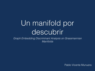 Un manifold por
descubrir
Graph Embedding Discriminant Analysis on Grassmannian
Manifolds
Pablo Vicente Munuera
 