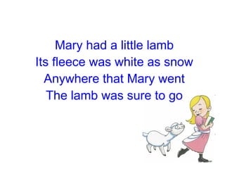 Mary had a little lamb Its fleece was white as snow Anywhere that Mary went The lamb was sure to go 