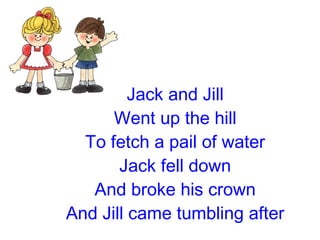 Jack and Jill Went up the hill To fetch a pail of water Jack fell down And broke his crown And Jill came tumbling after 