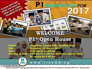 WELCOME
P1* Open House
Venue : Singapore Islamic Hub, Braddell Road
Date : Saturday, 26 March 2016
Time : 8.00 am to 12.30 pm
Briefing in Audi : 9.00 am to 11.00 am (Includes tips for test)
• Be seated by 8.40 am
* Interested parents and legal guardians whose children are born on or between 2 January 2010 and 1 January 2011
WELCOME
P1* Open House
1/33:0900-0930hrs
 