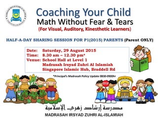 (For Visual, Auditory, Kinesthetic Learners)
Coaching Your Child
Math Without Fear & Tears
Date: Saturday, 29 August 2015
Time: 8.30 am – 12.30 pm*
Venue: School Hall at Level 1
Madrasah Irsyad Zuhri Al Islamiah
Singapore Islamic Hub, Braddell Rd
HALF-A-DAY SHARING SESSION FOR P1(2015) PARENTS (Parent ONLY)
P1 &2 Workshop: 2 February 2013 8:30am
*Principal’s Madrasah Policy Update 0830-0900hr
 