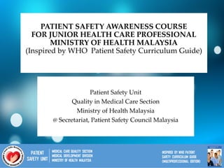 PATIENT SAFETY AWARENESS COURSE
FOR JUNIOR HEALTH CARE PROFESSIONAL
MINISTRY OF HEALTH MALAYSIA
(Inspired by WHO Patient Safety Curriculum Guide)
Patient Safety Unit
Quality in Medical Care Section
Ministry of Health Malaysia
@ Secretariat, Patient Safety Council Malaysia
 
