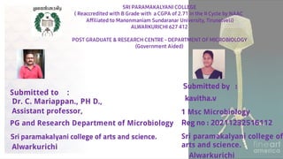 Reg no : 20211232516112
Sri paramakalyani college of
arts and science.
Submitted to :
Dr. C. Mariappan., PH D.,
Sri paramakalyani college of arts and science.
Submitted by :
kavitha.v
1 Msc Microbiology
PG and Research Department of Microbiology
Assistant professor,
SRI PARAMAKALYANI COLLEGE
( Reaccredited with B Grade with a CGPA of 2.71 in the II Cycle by NAAC
Afﬁliated to Manonmaniam Sundaranar University, Tirunelveli)
ALWARKURICHI 627 412
POST GRADUATE & RESEARCH CENTRE - DEPARTMENT OF MICROBIOLOGY
(Government Aided)
Alwarkurichi
Alwarkurichi
 
