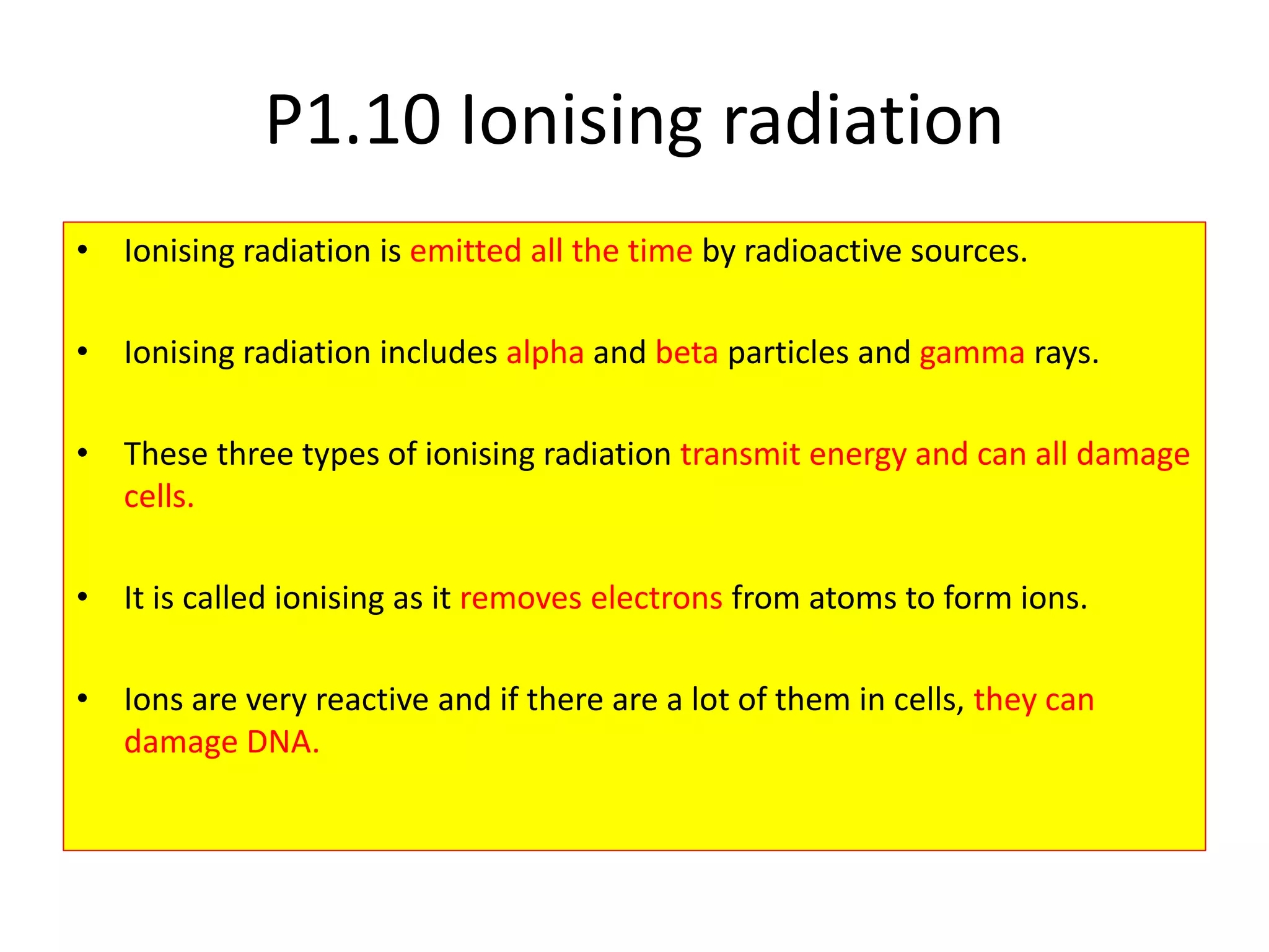 P1.10 Ionising radiation
• Ionising radiation is emitted all the time by radioactive sources.
• Ionising radiation includes alpha and beta particles and gamma rays.
• These three types of ionising radiation transmit energy and can all damage
cells.
• It is called ionising as it removes electrons from atoms to form ions.
• Ions are very reactive and if there are a lot of them in cells, they can
damage DNA.
 