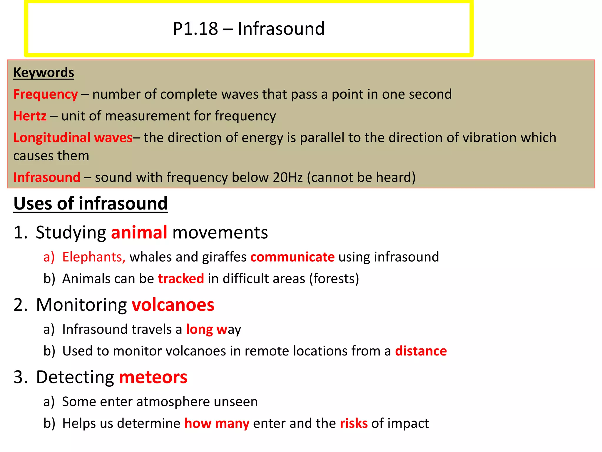 P1.18 – Infrasound
Keywords
Frequency – number of complete waves that pass a point in one second
Hertz – unit of measurement for frequency
Longitudinal waves– the direction of energy is parallel to the direction of vibration which
causes them
Infrasound – sound with frequency below 20Hz (cannot be heard)
Uses of infrasound
1. Studying animal movements
a) Elephants, whales and giraffes communicate using infrasound
b) Animals can be tracked in difficult areas (forests)
2. Monitoring volcanoes
a) Infrasound travels a long way
b) Used to monitor volcanoes in remote locations from a distance
3. Detecting meteors
a) Some enter atmosphere unseen
b) Helps us determine how many enter and the risks of impact
 