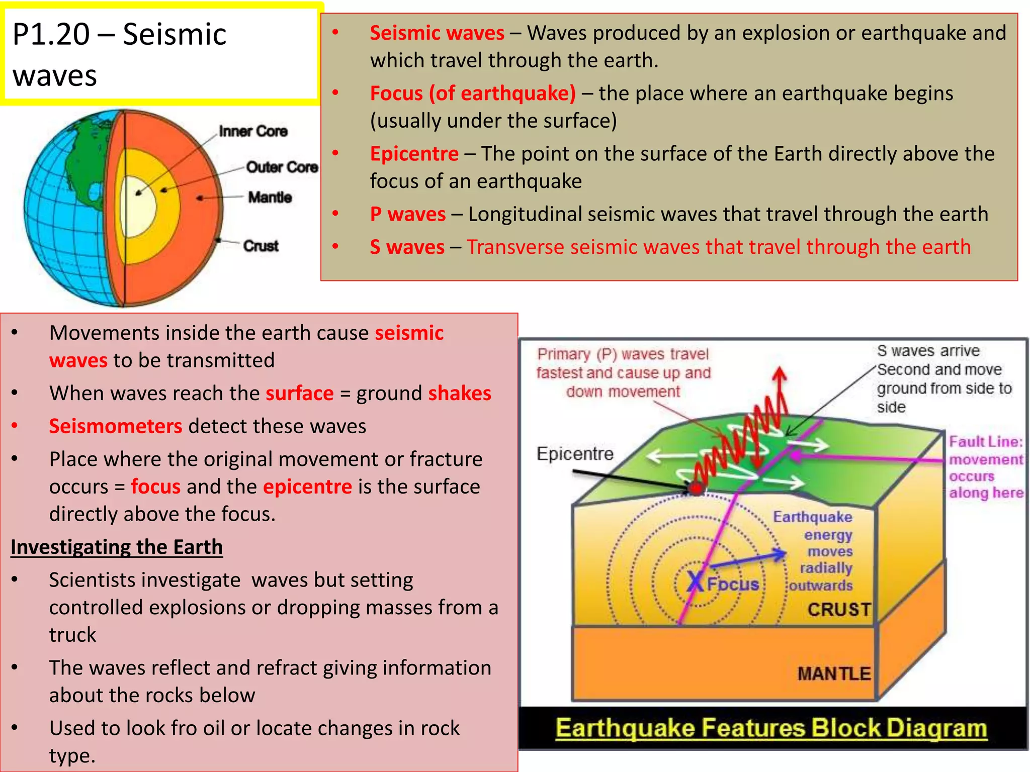 P1.20 – Seismic
waves
• Movements inside the earth cause seismic
waves to be transmitted
• When waves reach the surface = ground shakes
• Seismometers detect these waves
• Place where the original movement or fracture
occurs = focus and the epicentre is the surface
directly above the focus.
Investigating the Earth
• Scientists investigate waves but setting
controlled explosions or dropping masses from a
truck
• The waves reflect and refract giving information
about the rocks below
• Used to look fro oil or locate changes in rock
type.
• Seismic waves – Waves produced by an explosion or earthquake and
which travel through the earth.
• Focus (of earthquake) – the place where an earthquake begins
(usually under the surface)
• Epicentre – The point on the surface of the Earth directly above the
focus of an earthquake
• P waves – Longitudinal seismic waves that travel through the earth
• S waves – Transverse seismic waves that travel through the earth
 
