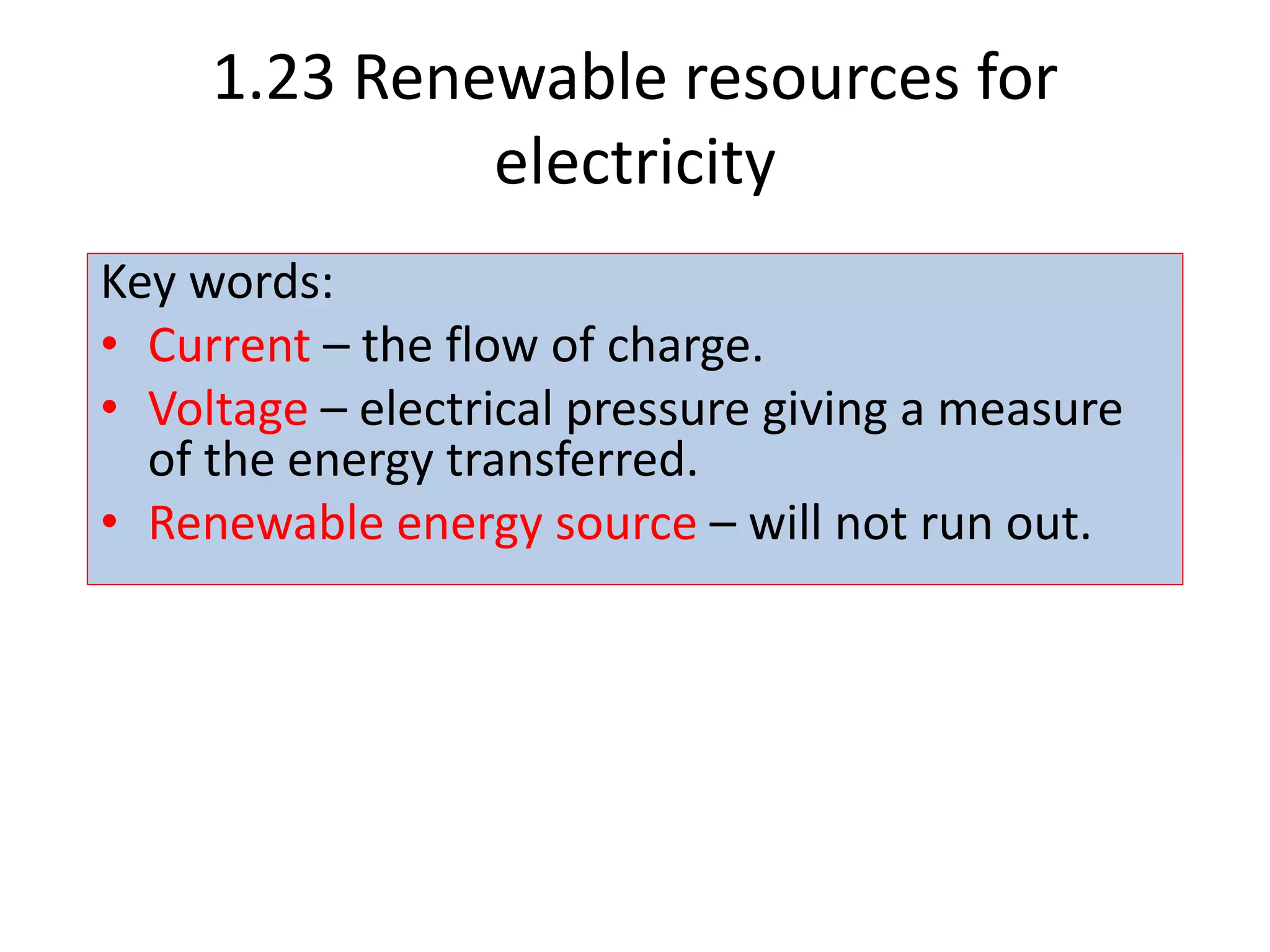 1.23 Renewable resources for
electricity
Key words:
• Current – the flow of charge.
• Voltage – electrical pressure giving a measure
of the energy transferred.
• Renewable energy source – will not run out.
 