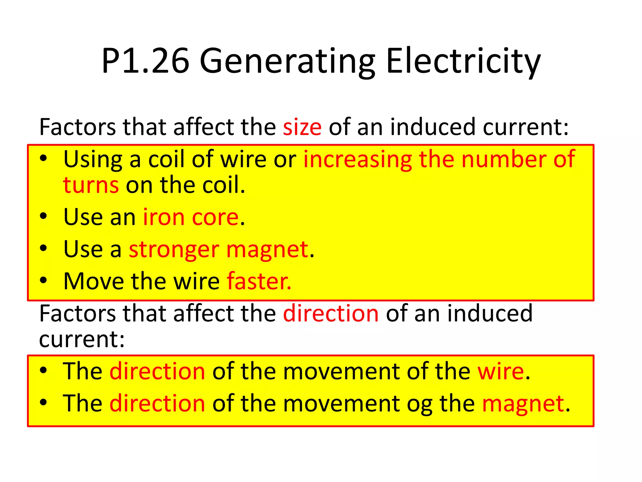 P1.26 Generating Electricity
Factors that affect the size of an induced current:
• Using a coil of wire or increasing the number of
turns on the coil.
• Use an iron core.
• Use a stronger magnet.
• Move the wire faster.
Factors that affect the direction of an induced
current:
• The direction of the movement of the wire.
• The direction of the movement og the magnet.
 