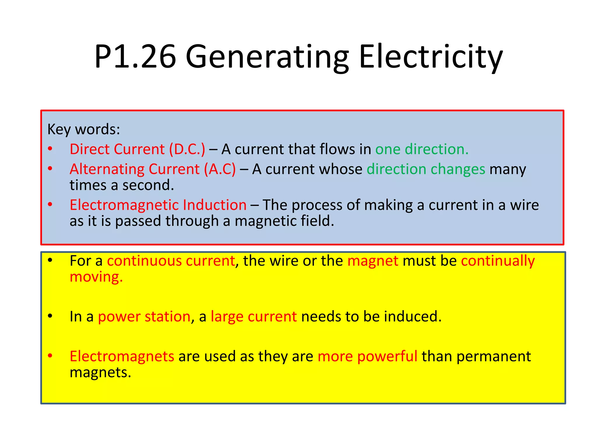 P1.26 Generating Electricity
Key words:
• Direct Current (D.C.) – A current that flows in one direction.
• Alternating Current (A.C) – A current whose direction changes many
times a second.
• Electromagnetic Induction – The process of making a current in a wire
as it is passed through a magnetic field.
• For a continuous current, the wire or the magnet must be continually
moving.
• In a power station, a large current needs to be induced.
• Electromagnets are used as they are more powerful than permanent
magnets.
 
