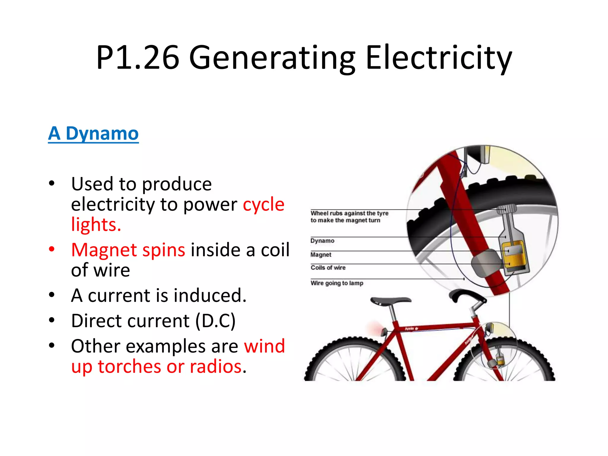 P1.26 Generating Electricity
A Dynamo
• Used to produce
electricity to power cycle
lights.
• Magnet spins inside a coil
of wire
• A current is induced.
• Direct current (D.C)
• Other examples are wind
up torches or radios.
 