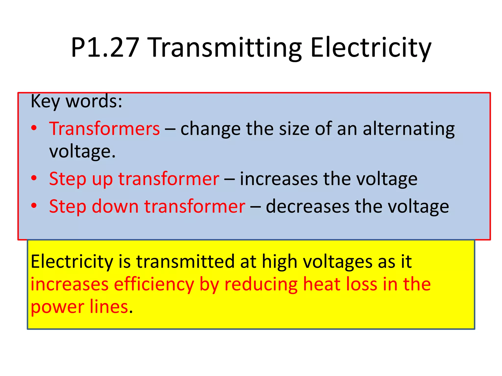 P1.27 Transmitting Electricity
Key words:
• Transformers – change the size of an alternating
voltage.
• Step up transformer – increases the voltage
• Step down transformer – decreases the voltage
Electricity is transmitted at high voltages as it
increases efficiency by reducing heat loss in the
power lines.
 