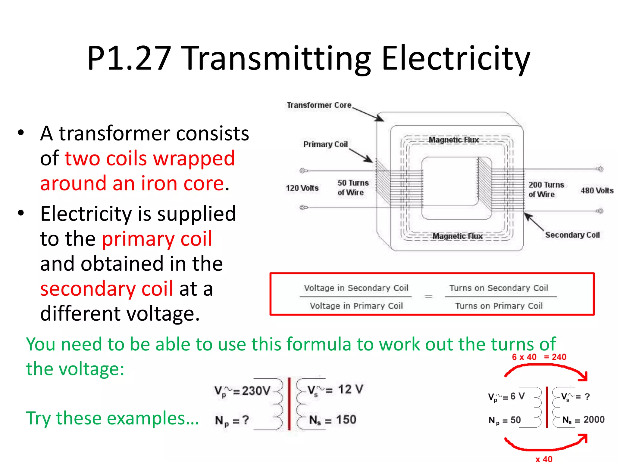 P1.27 Transmitting Electricity
• A transformer consists
of two coils wrapped
around an iron core.
• Electricity is supplied
to the primary coil
and obtained in the
secondary coil at a
different voltage.
You need to be able to use this formula to work out the turns of
the voltage:
Try these examples…
 