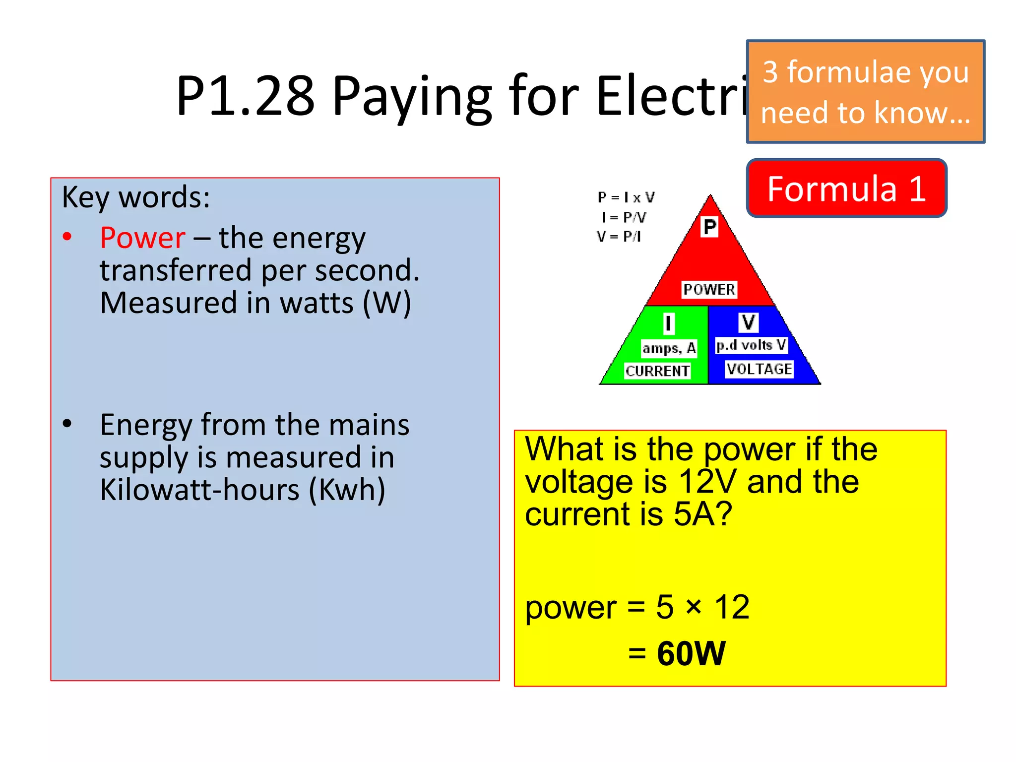 P1.28 Paying for Electricity
Key words:
• Power – the energy
transferred per second.
Measured in watts (W)
• Energy from the mains
supply is measured in
Kilowatt-hours (Kwh)
What is the power if the
voltage is 12V and the
current is 5A?
power = 5 × 12
= 60W
Formula 1
3 formulae you
need to know…
 