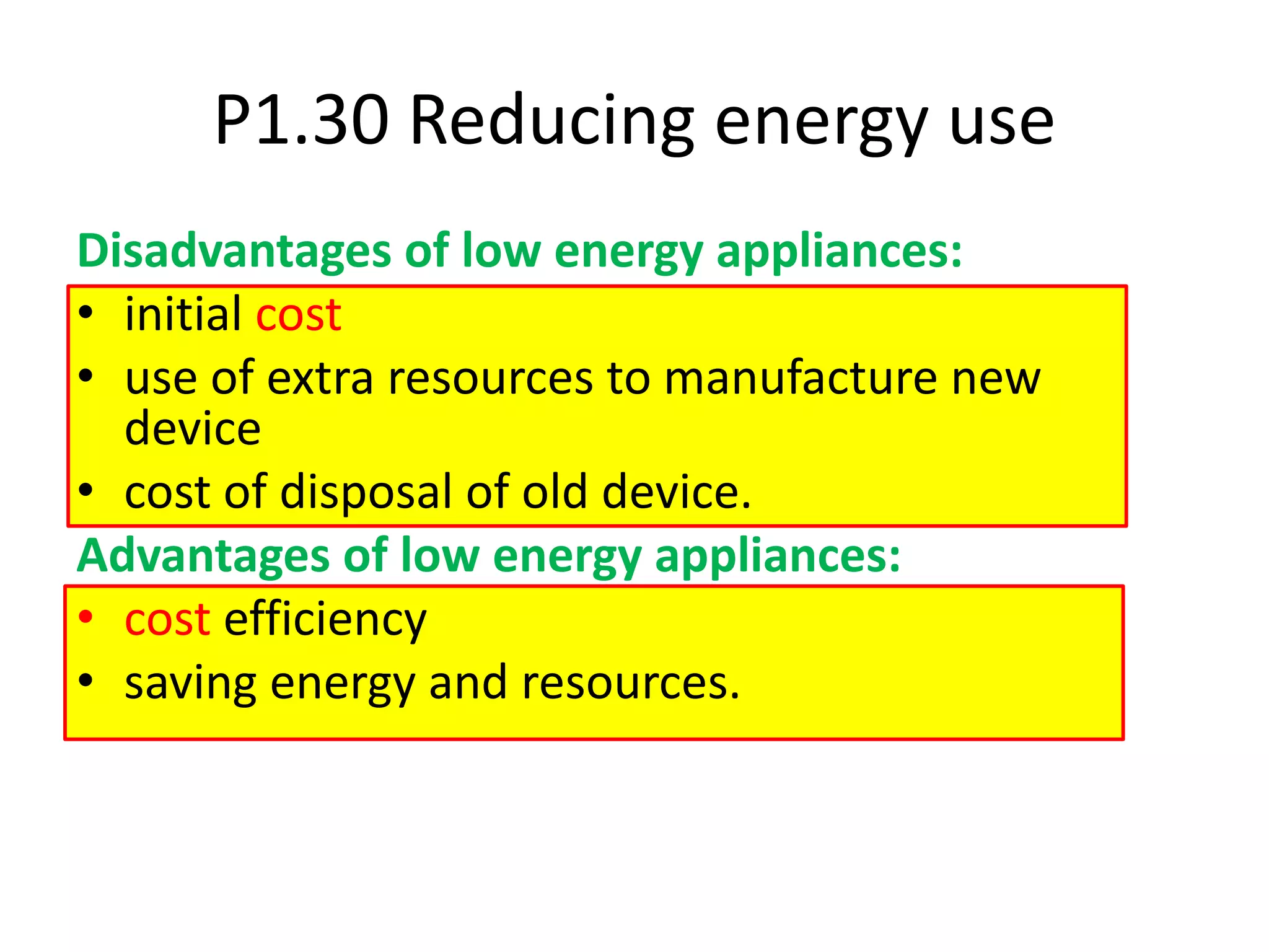 P1.30 Reducing energy use
Disadvantages of low energy appliances:
• initial cost
• use of extra resources to manufacture new
device
• cost of disposal of old device.
Advantages of low energy appliances:
• cost efficiency
• saving energy and resources.
 