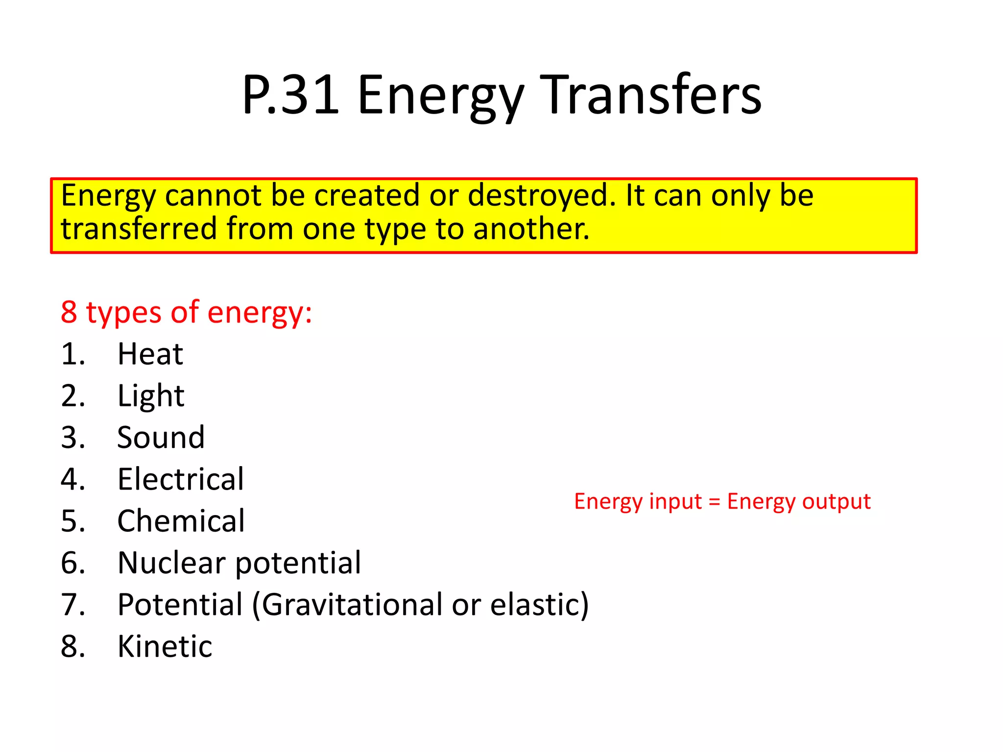 P.31 Energy Transfers
Energy cannot be created or destroyed. It can only be
transferred from one type to another.
8 types of energy:
1. Heat
2. Light
3. Sound
4. Electrical
5. Chemical
6. Nuclear potential
7. Potential (Gravitational or elastic)
8. Kinetic
Energy input = Energy output
 
