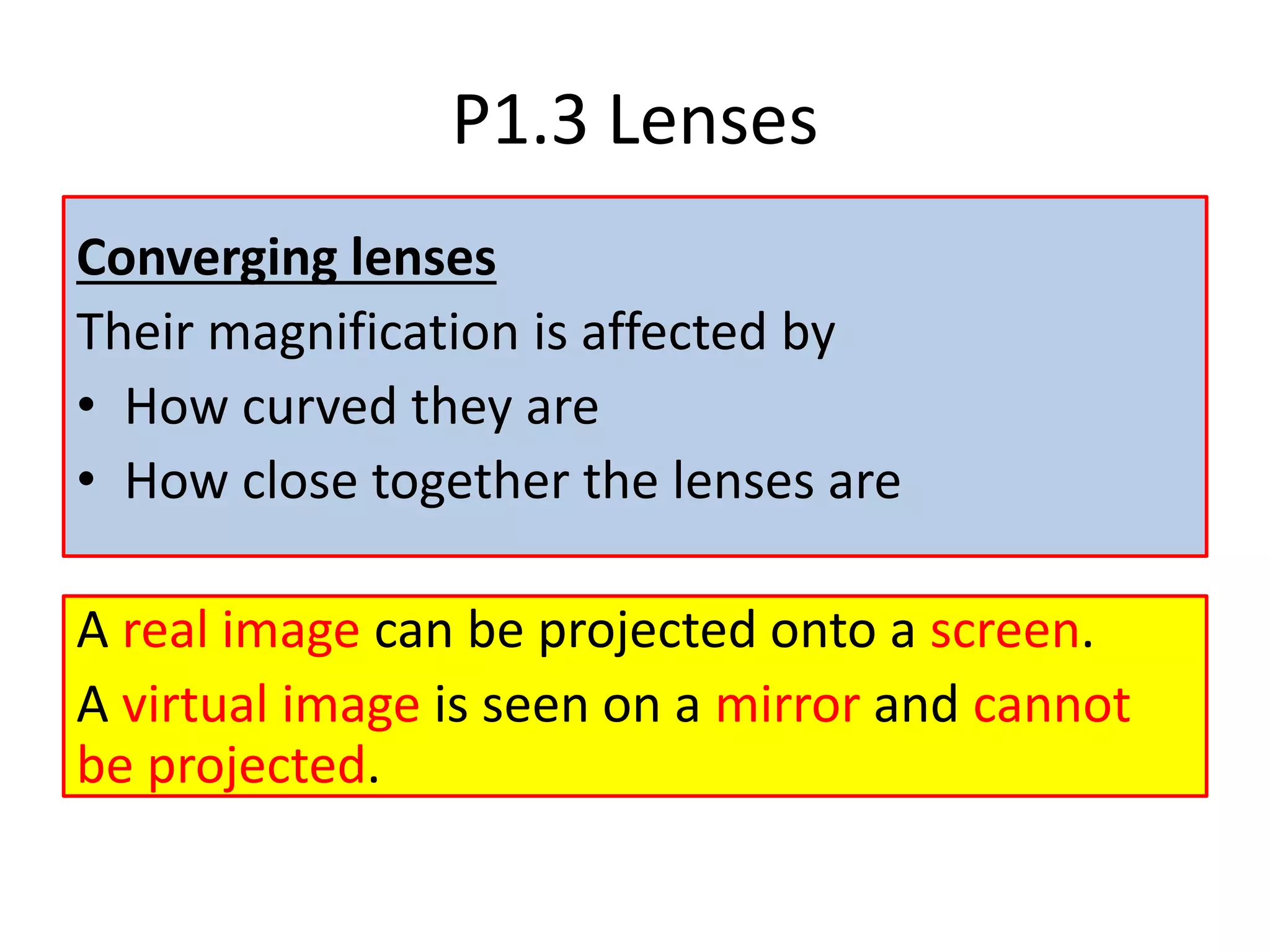 P1.3 Lenses
Converging lenses
Their magnification is affected by
• How curved they are
• How close together the lenses are
A real image can be projected onto a screen.
A virtual image is seen on a mirror and cannot
be projected.
 